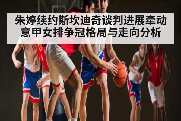 朱婷续约斯坎迪奇谈判进展牵动意甲女排争冠格局与走向分析