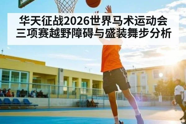华天征战2026世界马术运动会三项赛越野障碍与盛装舞步分析