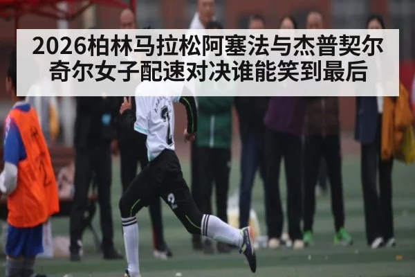 2026柏林马拉松阿塞法与杰普契尔奇尔女子配速对决谁能笑到最后